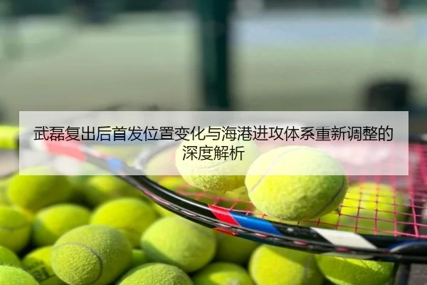 武磊复出后首发位置变化与海港进攻体系重新调整的深度解析