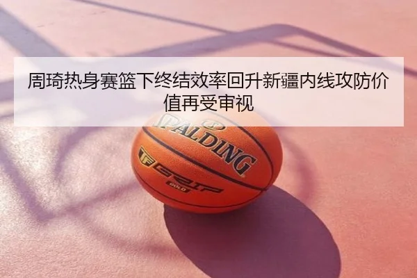 周琦热身赛篮下终结效率回升新疆内线攻防价值再受审视