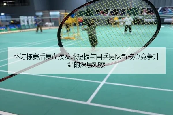 林诗栋赛后复盘接发球短板与国乒男队新核心竞争升温的深层观察