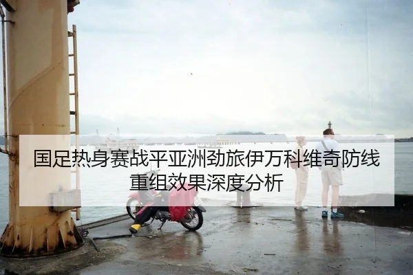 国足热身赛战平亚洲劲旅伊万科维奇防线重组效果深度分析