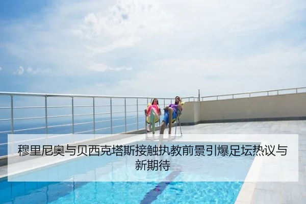 穆里尼奥与贝西克塔斯接触执教前景引爆足坛热议与新期待